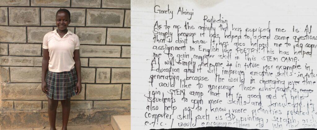 “Gorety Akinyi Reflection. As to me the activity that has surprised me is AI, simply because it has helped me in asking questions that I didn't know.This has also helped me to do some assignments in English, like poetry. This has helped me to gain computer skills in this time camp. AI will simply help me in the future, for example, in education, and it will improve creative skills. In future generations, because the world is changing over time. I would like to encourage those who want to join STEM camp that it is good and it helps students to gain more skills and knowledge. It also helps us to know more activities related to computer skills, such as 3D printing, scratch, Arduino, etc. I would encourage them to join the camp.”