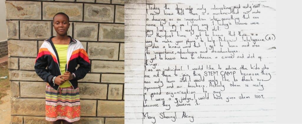 “Today the day was really interesting and really cool. I never knew that there is a machine that can make a drawing or an imagination like something that can come to life, as I can say it today's lessons were very lively and I really learnt a lot. For the first time I got to know that there is a way to make your phone to help. Artificial Intelligence (AI) is also a new word that I got to learn and also its importance, advantages and disadvantages. I got to know how to choose a career and a lot of things. As an individual I would like to advise other kids who are out there to join this STEM CAMP because they can really learn a lot. I would really like to thank our sponsors and our teachers. Actually stem is really a good organization to say. If I were a judge, I would have given STEM 100% because it deserves it. Mary Shennyl Akinyi.”